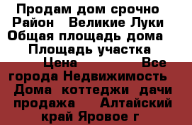 Продам дом срочно › Район ­ Великие Луки › Общая площадь дома ­ 48 › Площадь участка ­ 1 700 › Цена ­ 150 000 - Все города Недвижимость » Дома, коттеджи, дачи продажа   . Алтайский край,Яровое г.